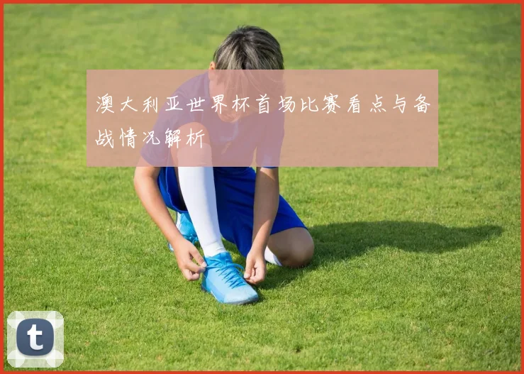 澳大利亚世界杯首场比赛看点与备战情况解析